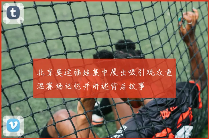 北京奥运福娃集中展出吸引观众重温赛场记忆并讲述背后故事