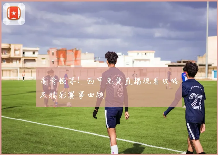 高清畅享！西甲免费直播观看攻略及精彩赛事回顾