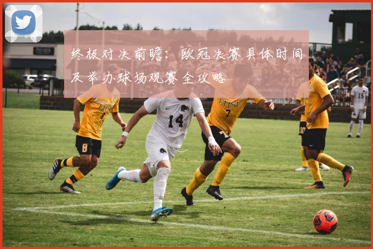 终极对决前瞻：欧冠决赛具体时间及举办球场观赛全攻略