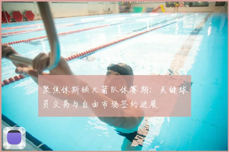 聚焦休斯顿火箭队休赛期：关键球员交易与自由市场签约进展