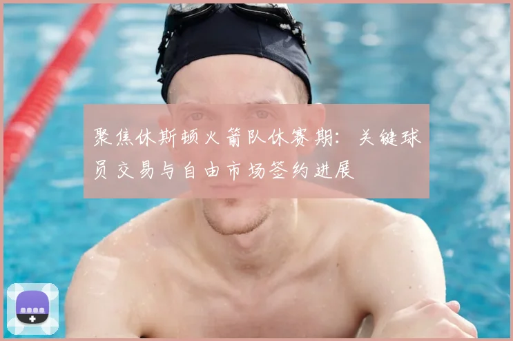 聚焦休斯顿火箭队休赛期：关键球员交易与自由市场签约进展